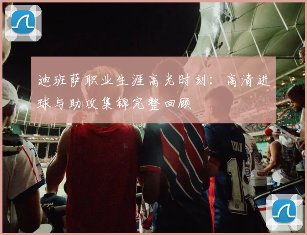 迪班萨职业生涯高光时刻：高清进球与助攻集锦完整回顾