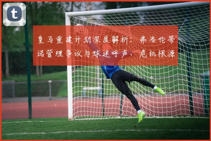皇马重建计划深度解析：弗洛伦蒂诺管理争议与球迷呼声，危机根源全梳理