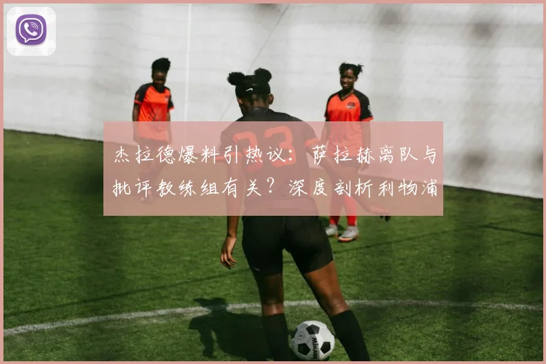 杰拉德爆料引热议：萨拉赫离队与批评教练组有关？深度剖析利物浦战绩崩塌内幕