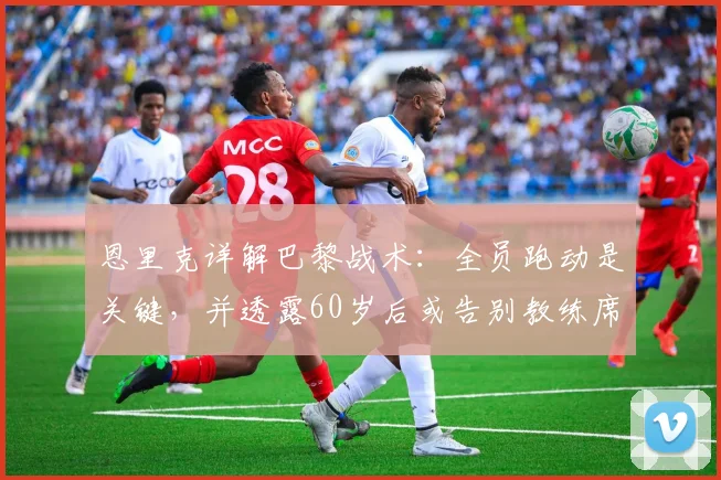 恩里克详解巴黎战术：全员跑动是关键，并透露60岁后或告别教练席