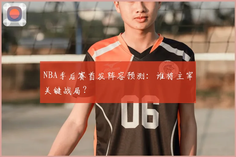 NBA季后赛首发阵容预测：谁将主宰关键战局？