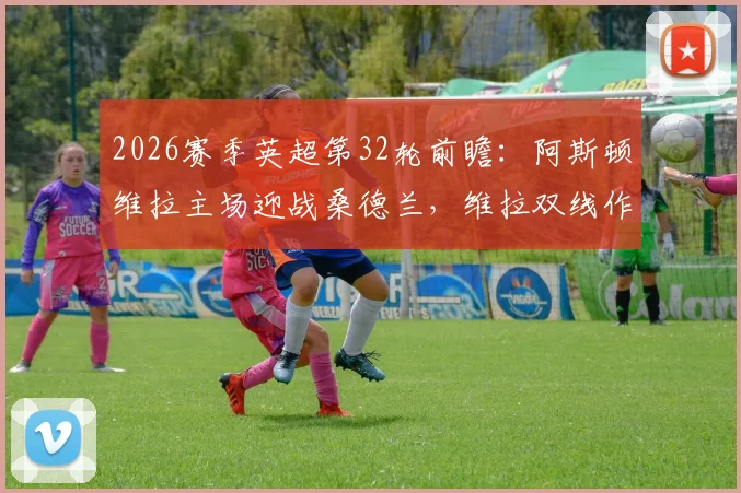 2026赛季英超第32轮前瞻：阿斯顿维拉主场迎战桑德兰，维拉双线作战状态火热，升班马保级无忧求轻取