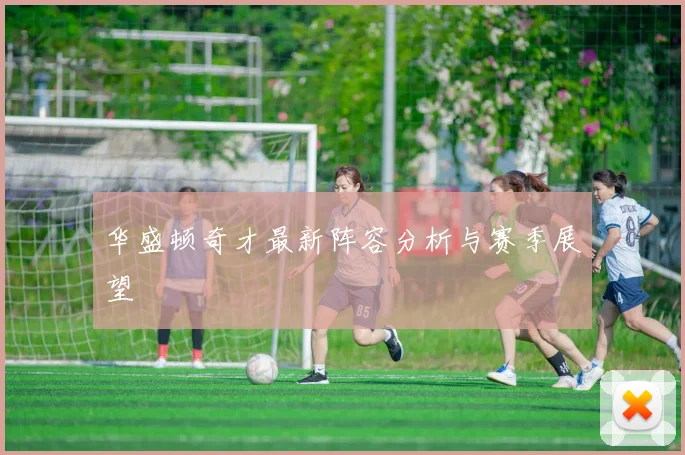 华盛顿奇才最新阵容分析与赛季展望